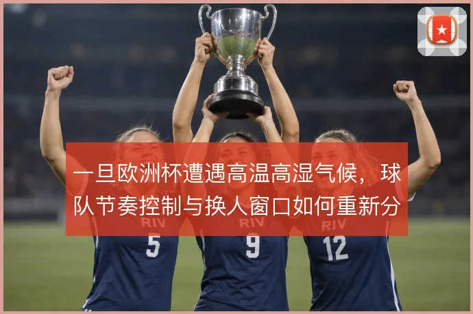 一旦欧洲杯遭遇高温高湿气候,球队节奏控制与换人窗口如何重新分配