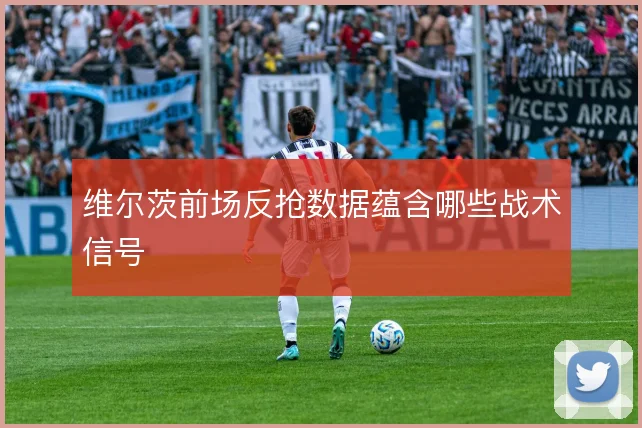 维尔茨前场反抢数据蕴含哪些战术信号