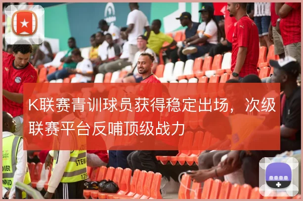 K联赛青训球员获得稳定出场,次级联赛平台反哺顶级战力