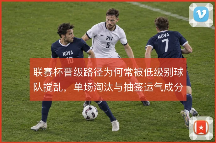 联赛杯晋级路径为何常被低级别球队搅乱，单场淘汰与抽签运气成分叠加