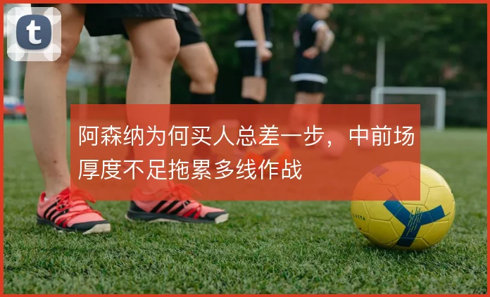 阿森纳为何买人总差一步，中前场厚度不足拖累多线作战