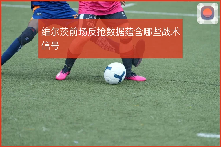 维尔茨前场反抢数据蕴含哪些战术信号