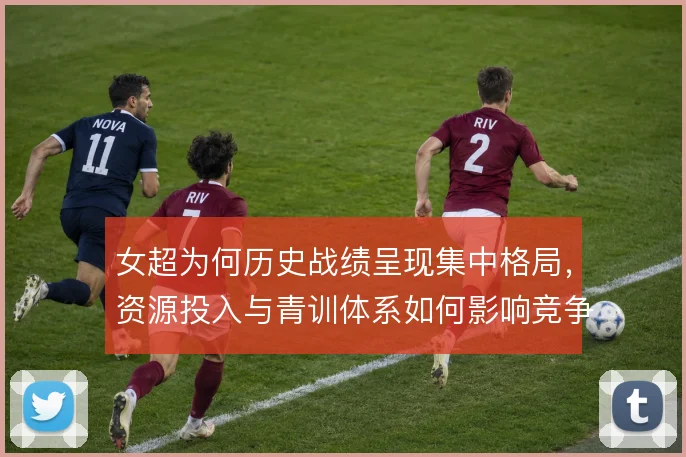 女超为何历史战绩呈现集中格局,资源投入与青训体系如何影响竞争