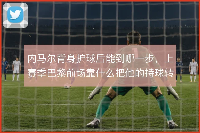 内马尔背身护球后能到哪一步,上赛季巴黎前场靠什么把他的持球转化为机会
