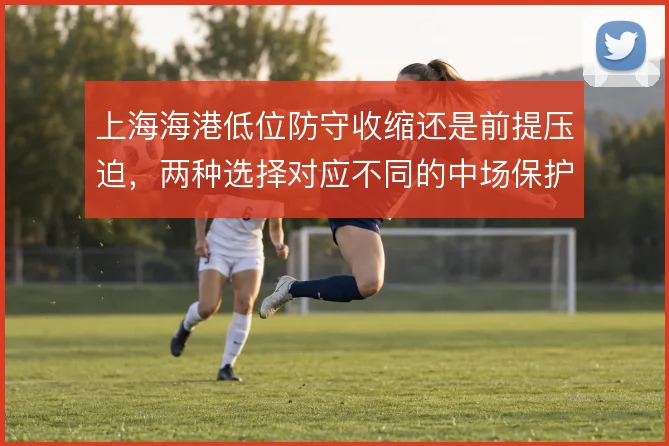 上海海港低位防守收缩还是前提压迫,两种选择对应不同的中场保护方式