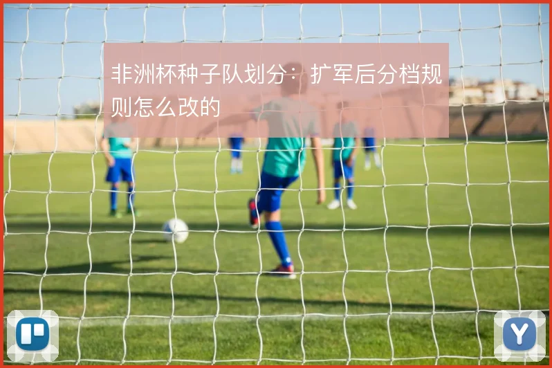 非洲杯种子队划分：扩军后分档规则怎么改的
