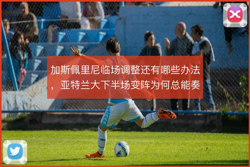 加斯佩里尼临场调整还有哪些办法，亚特兰大下半场变阵为何总能奏效