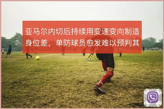 亚马尔内切后持续用变速变向制造身位差,单防球员愈发难以预判其突破起点