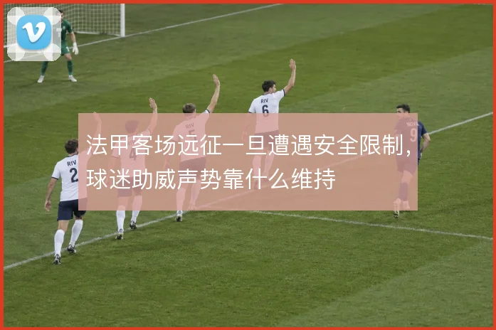 法甲客场远征一旦遭遇安全限制,球迷助威声势靠什么维持