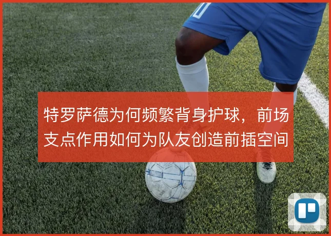 特罗萨德为何频繁背身护球，前场支点作用如何为队友创造前插空间