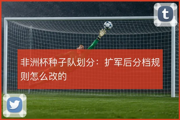 非洲杯种子队划分:扩军后分档规则怎么改的