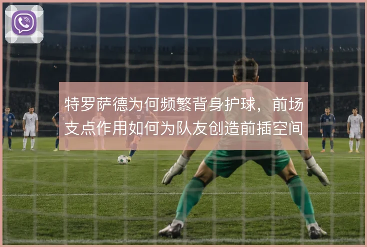 特罗萨德为何频繁背身护球，前场支点作用如何为队友创造前插空间