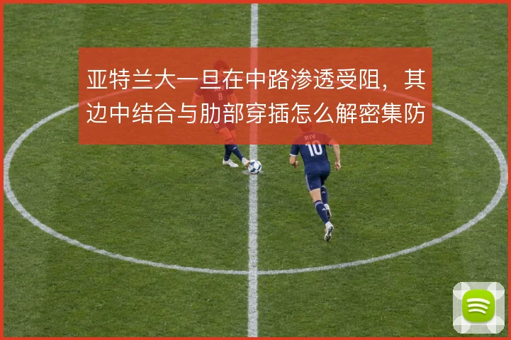 亚特兰大一旦在中路渗透受阻，其边中结合与肋部穿插怎么解密集防线