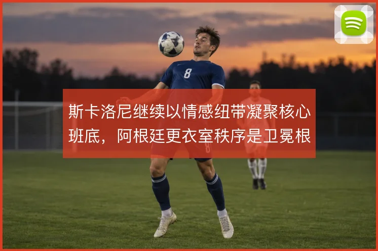 斯卡洛尼继续以情感纽带凝聚核心班底,阿根廷更衣室秩序是卫冕根基