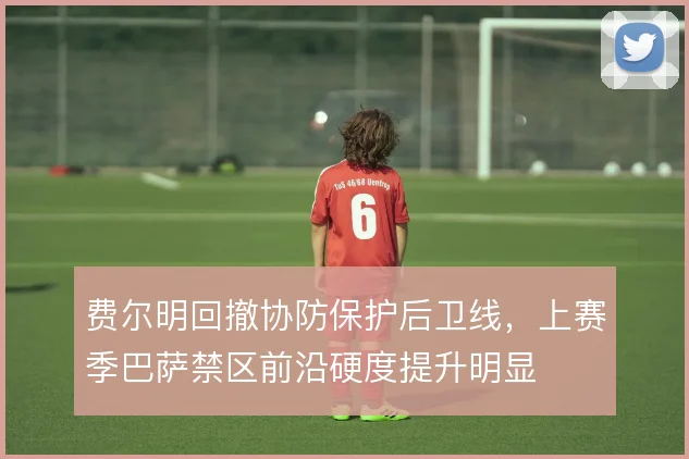 费尔明回撤协防保护后卫线，上赛季巴萨禁区前沿硬度提升明显