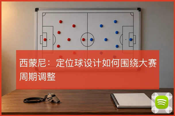 西蒙尼：定位球设计如何围绕大赛周期调整