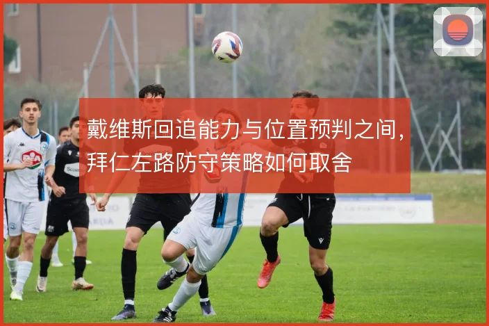 戴维斯回追能力与位置预判之间,拜仁左路防守策略如何取舍