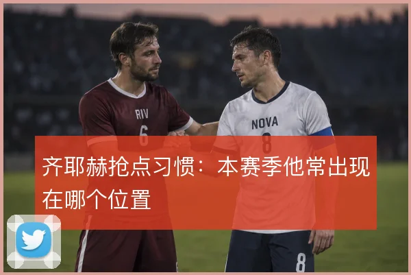 齐耶赫抢点习惯：本赛季他常出现在哪个位置