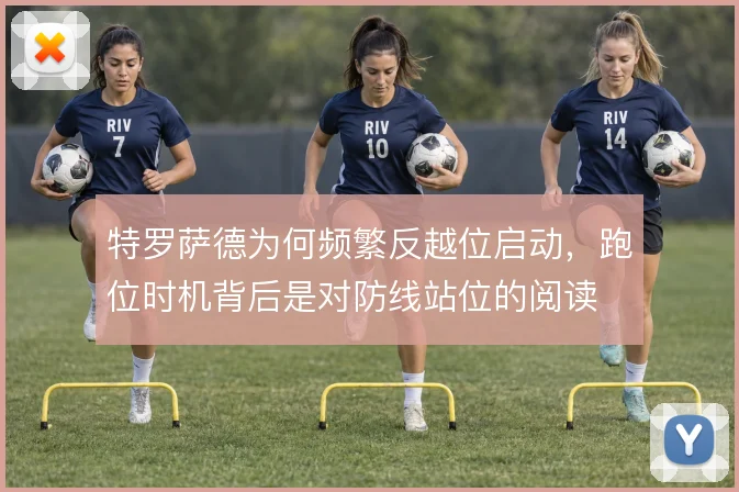 特罗萨德为何频繁反越位启动，跑位时机背后是对防线站位的阅读