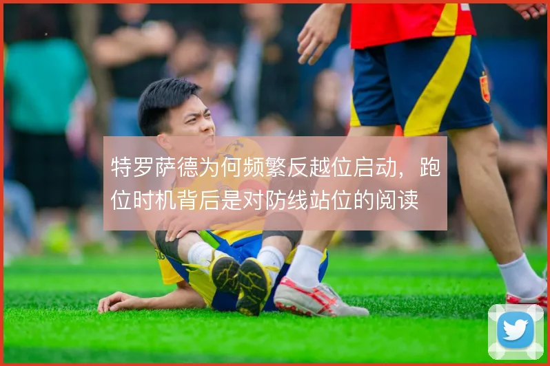 特罗萨德为何频繁反越位启动，跑位时机背后是对防线站位的阅读